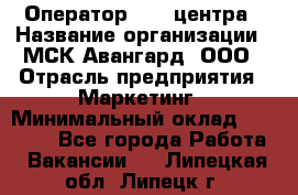 Оператор Call-центра › Название организации ­ МСК Авангард, ООО › Отрасль предприятия ­ Маркетинг › Минимальный оклад ­ 30 000 - Все города Работа » Вакансии   . Липецкая обл.,Липецк г.